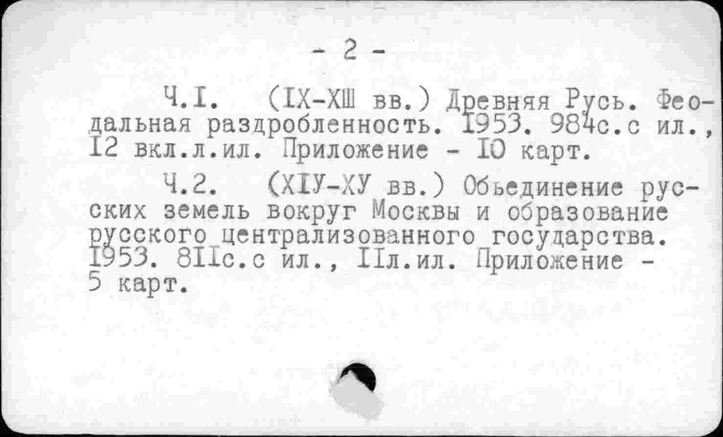 ﻿- 2 -
4.1.	(ІХ-ХШ вв.) Древняя Русь. Феодальная раздробленность. 1953. 98чс.с ил., 12 вкл.л.ил. Приложение - lû карт.
4.2.	(ХІУ-ХУ вв.) Объединение русских земель вокруг Москвы и образование русского централизованного государства. 1953. 811с.с ил., Пл.ил. Приложение -
5 карт.